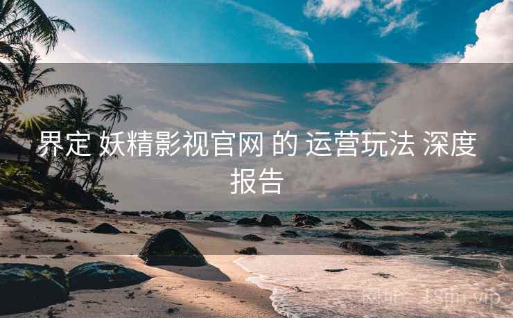 界定 妖精影视官网 的 运营玩法 深度报告  第2张