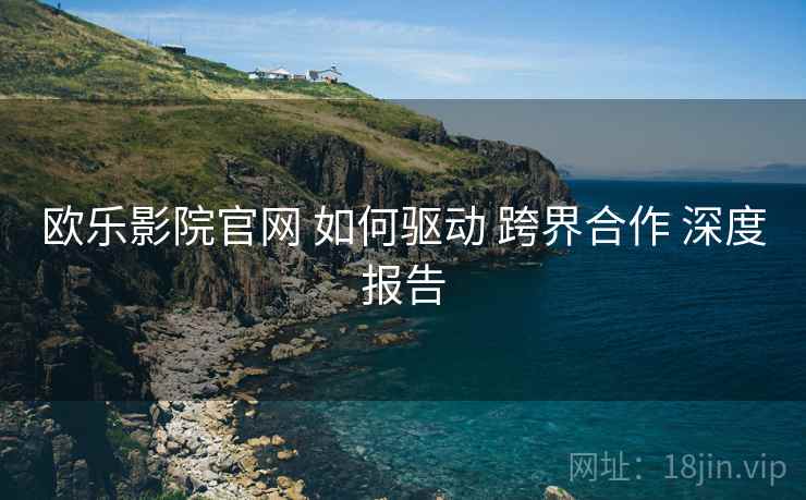 欧乐影院官网 如何驱动 跨界合作 深度报告  第1张