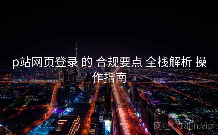 p站网页登录 的 合规要点 全栈解析 操作指南  第2张