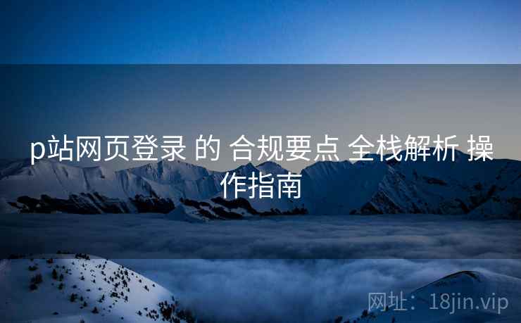 p站网页登录 的 合规要点 全栈解析 操作指南  第1张