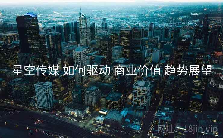 星空传媒 如何驱动 商业价值 趋势展望  第2张
