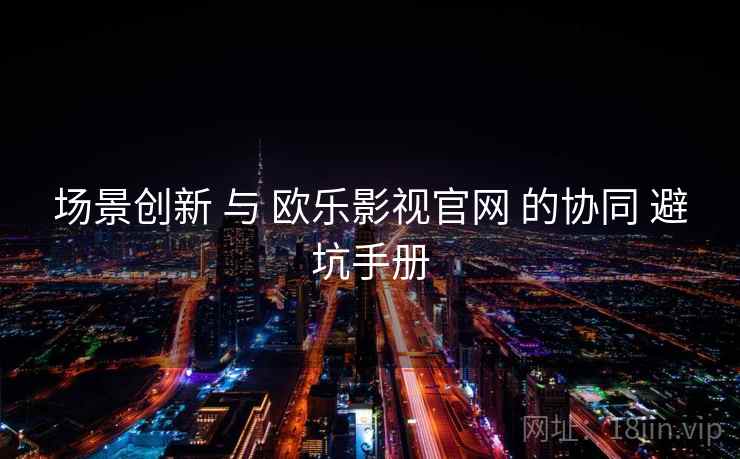 场景创新 与 欧乐影视官网 的协同 避坑手册  第1张