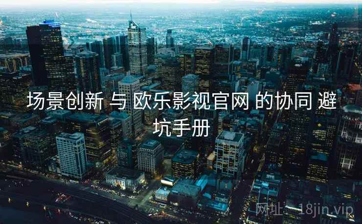 场景创新 与 欧乐影视官网 的协同 避坑手册  第2张