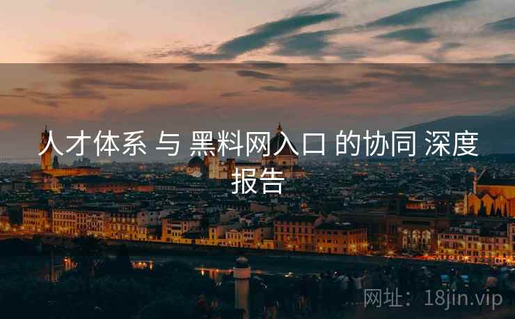 人才体系 与 黑料网入口 的协同 深度报告  第1张