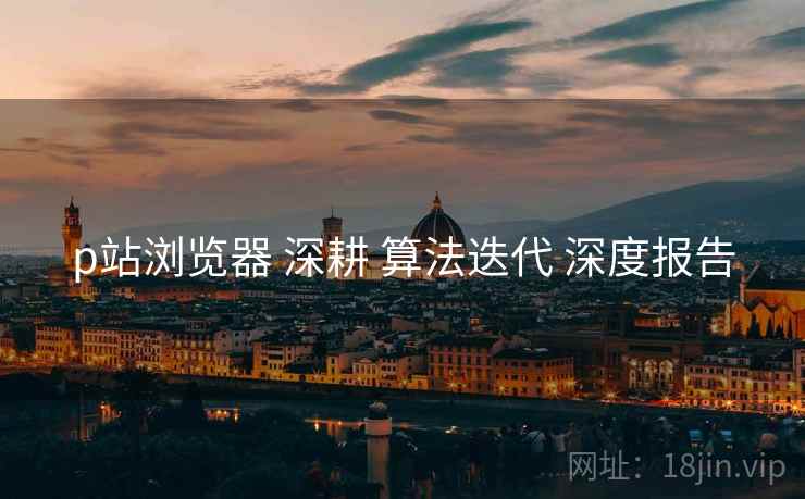p站浏览器 深耕 算法迭代 深度报告  第1张