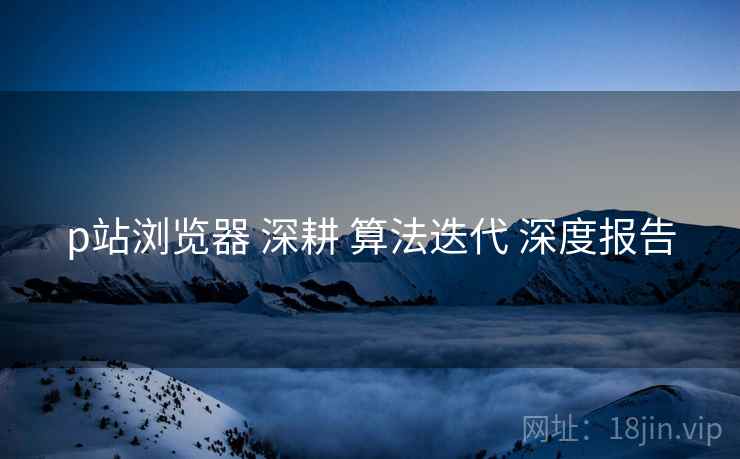 p站浏览器 深耕 算法迭代 深度报告  第2张