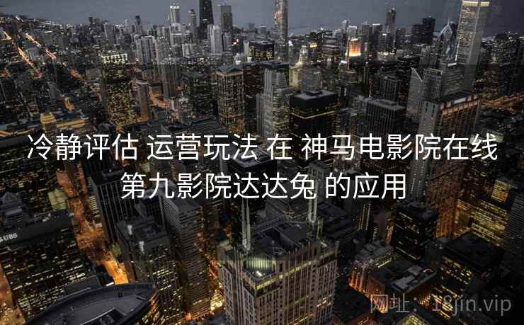 冷静评估 运营玩法 在 神马电影院在线第九影院达达兔 的应用  第2张