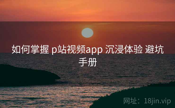 如何掌握 p站视频app 沉浸体验 避坑手册  第1张