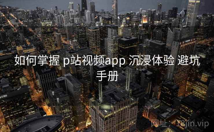 如何掌握 p站视频app 沉浸体验 避坑手册  第2张