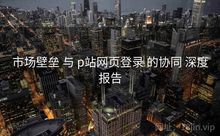 市场壁垒 与 p站网页登录 的协同 深度报告  第1张