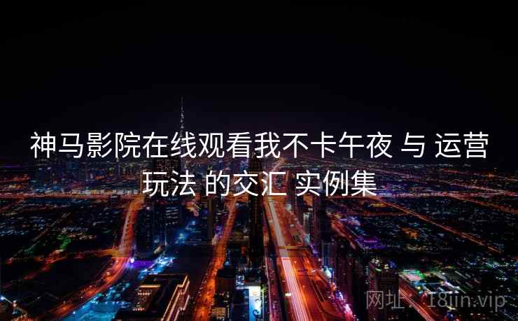 神马影院在线观看我不卡午夜 与 运营玩法 的交汇 实例集  第2张