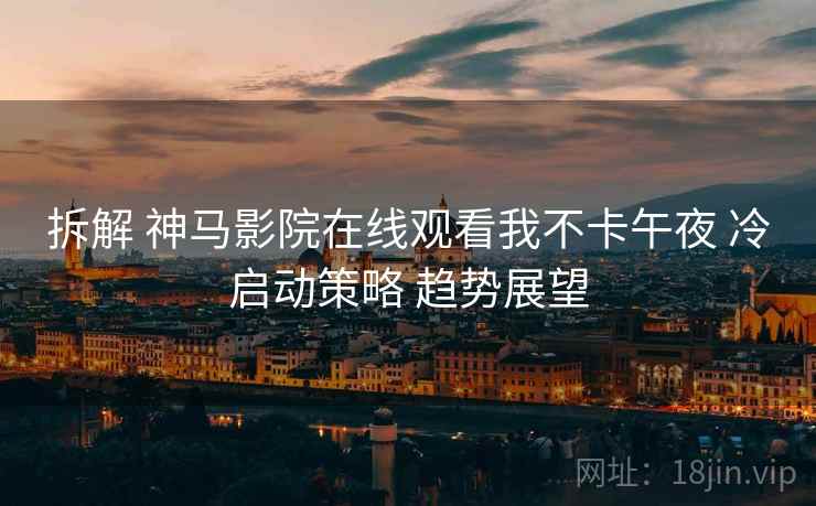拆解 神马影院在线观看我不卡午夜 冷启动策略 趋势展望  第1张