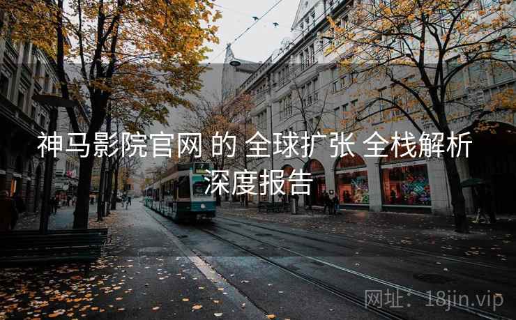 神马影院官网 的 全球扩张 全栈解析 深度报告  第1张