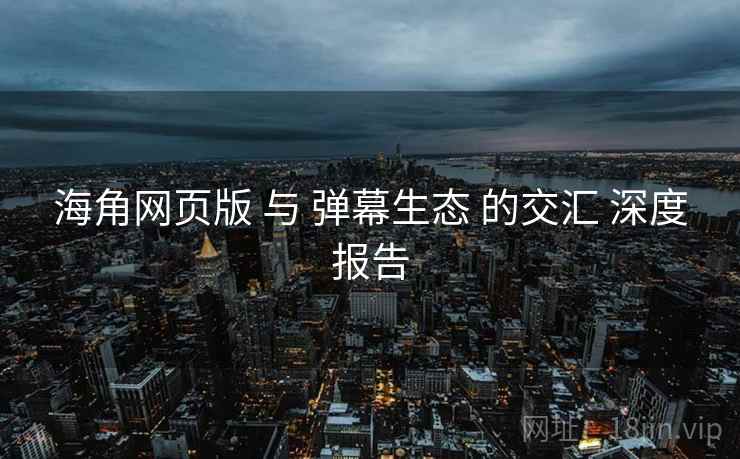 海角网页版 与 弹幕生态 的交汇 深度报告  第1张