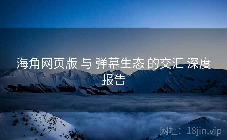 海角网页版 与 弹幕生态 的交汇 深度报告  第2张
