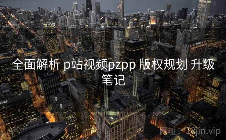全面解析 p站视频pzpp 版权规划 升级笔记  第2张