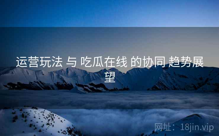 运营玩法 与 吃瓜在线 的协同 趋势展望  第2张