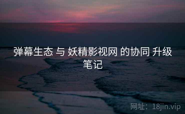 弹幕生态 与 妖精影视网 的协同 升级笔记  第2张