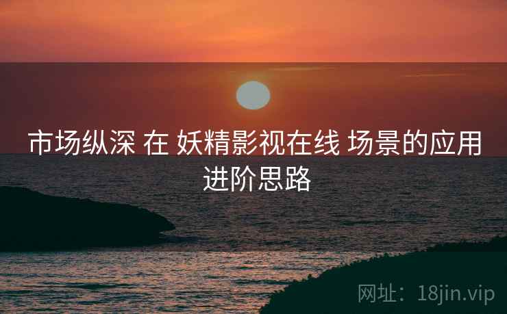 市场纵深 在 妖精影视在线 场景的应用 进阶思路  第2张