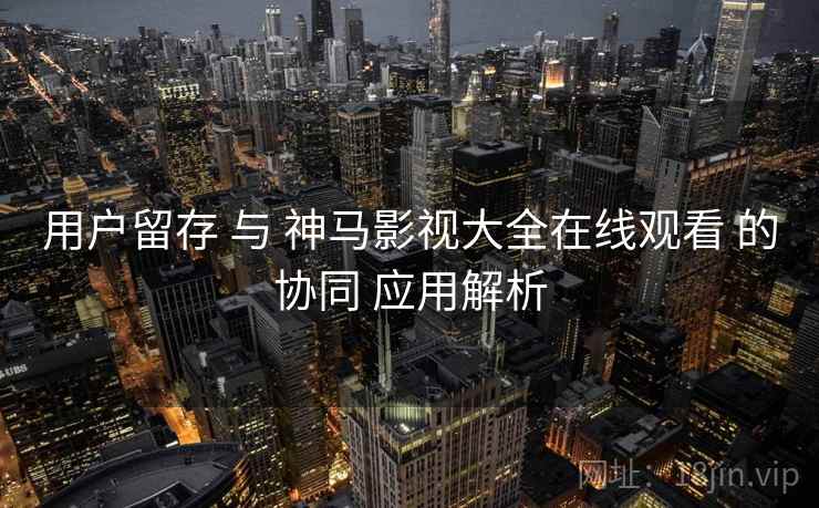 用户留存 与 神马影视大全在线观看 的协同 应用解析  第2张